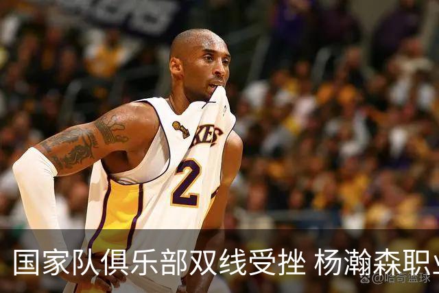 国家队俱乐部双线受挫 杨瀚森职业生涯进入至暗时刻？