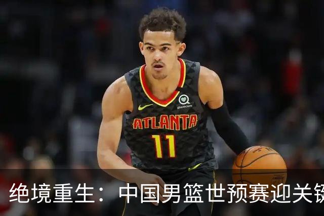 绝境重生：中国男篮世预赛迎关键第二阶段 拼搏定能破局